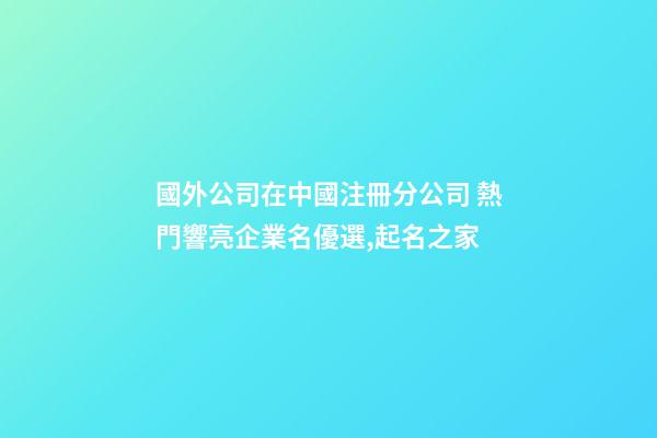 國外公司在中國注冊分公司 熱門響亮企業名優選,起名之家-第1張-公司起名-玄機派